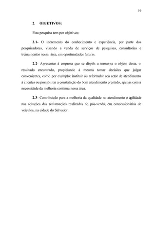 10
2. OBJETIVOS:
Esta pesquisa tem por objetivos:
2.1- O incremento do conhecimento e experiência, por parte dos
pesquisadores, visando a venda de serviços de pesquisas, consultorias e
treinamentos nessa área, em oportunidades futuras.
2.2- Apresentar à empresa que se dispôs a tornar-se o objeto desta, o
resultado encontrado, propiciando à mesma tomar decisões que julgar
convenientes, como por exemplo: instituir ou reformular seu setor de atendimento
à clientes ou possibilitar a constatação do bom atendimento prestado, apenas com a
necessidade da melhoria contínua nessa área.
2.3- Contribuição para a melhoria da qualidade no atendimento e agilidade
nas soluções das reclamações realizadas no pós-venda, em concessionárias de
veículos, na cidade do Salvador.
 