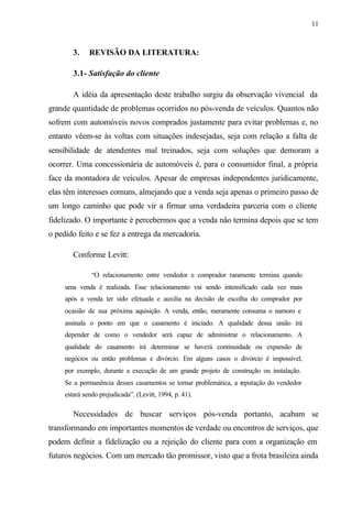 11
3. REVISÃO DA LITERATURA:
3.1- Satisfação do cliente
A idéia da apresentação deste trabalho surgiu da observação vivencial da
grande quantidade de problemas ocorridos no pós-venda de veículos. Quantos não
sofrem com automóveis novos comprados justamente para evitar problemas e, no
entanto vêem-se às voltas com situações indesejadas, seja com relação a falta de
sensibilidade de atendentes mal treinados, seja com soluções que demoram a
ocorrer. Uma concessionária de automóveis é, para o consumidor final, a própria
face da montadora de veículos. Apesar de empresas independentes juridicamente,
elas têm interesses comuns, almejando que a venda seja apenas o primeiro passo de
um longo caminho que pode vir a firmar uma verdadeira parceria com o cliente
fidelizado. O importante é percebermos que a venda não termina depois que se tem
o pedido feito e se fez a entrega da mercadoria.
Conforme Levitt:
“O relacionamento entre vendedor e comprador raramente termina quando
uma venda é realizada. Esse relacionamento vai sendo intensificado cada vez mais
após a venda ter sido efetuada e auxilia na decisão de escolha do comprador por
ocasião de sua próxima aquisição. A venda, então, meramente consuma o namoro e
assinala o ponto em que o casamento é iniciado. A qualidade dessa união irá
depender de como o vendedor será capaz de administrar o relacionamento. A
qualidade do casamento irá determinar se haverá continuidade ou expansão de
negócios ou então problemas e divórcio. Em alguns casos o divórcio é impossível,
por exemplo, durante a execução de um grande projeto de construção ou instalação.
Se a permanência desses casamentos se tornar problemática, a reputação do vendedor
estará sendo prejudicada”. (Levitt, 1994, p. 41).
Necessidades de buscar serviços pós-venda portanto, acabam se
transformando em importantes momentos de verdade ou encontros de serviços, que
podem definir a fidelização ou a rejeição do cliente para com a organização em
futuros negócios. Com um mercado tão promissor, visto que a frota brasileira ainda
 