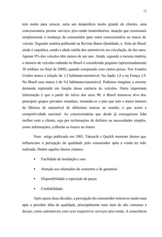 12
tem muito para crescer, seria um desperdício muito grande de clientes, uma
concessionária prestar serviços pós-venda insatisfatórios; atuação que ocasionará
simplesmente a mudança do consumidor para outra concessionária ou marca de
veículo. Segundo matéria publicada na Revista Banas Qualidade, a frota do Brasil
ainda é caquética, sendo a idade média dos automóveis em circulação, de dez anos.
Apenas 9% dos veículos têm menos de um ano. Ainda, segundo a mesma matéria,
o número de veículos rodando no Brasil é considerado pequeno (aproximadamente
20 milhões no final de 2000), quando comparado com outros países. Nos Estados
Unidos temos a relação de 1,3 habitante/automóvel. No Japão 1,8 e na França 1,9.
No Brasil essa marca é de 9,4 habitantes/automóvel. Podemos imaginar a enorme
demanda reprimida em função dessa carência de veículos. Outra importante
informação é que a partir do início dos anos 90, o Brasil tornou-se alvo dos
principais grupos privados mundiais, tornando-se o país que tem o maior número
de fábricas de automóvel de diferentes marcas no mundo, o que acirra a
competitividade nacional. As concessionárias que desde já conseguirem lidar
melhor com o cliente, seja por reclamações de defeitos ou necessidades simples,
como informações, colherão os louros no futuro.
Num artigo publicado em 1983, Takeuchi e Quelch mostram fatores que
influenciam a percepção da qualidade pelo consumidor após a venda ter sido
realizada. Dentre aqueles fatores citamos:
• Facilidade de instalação e uso.
• Atenção aos chamados de consertos e de garantias.
• Disponibilidade e reposição de peças.
• Confiabilidade.
Após quase duas décadas, a percepção do consumidor tornou-se muito mais
apta a perceber falta de qualidade, principalmente num item de alto consumo e
desejo, como automóveis com seus respectivos serviços pós-venda. A consciência
 