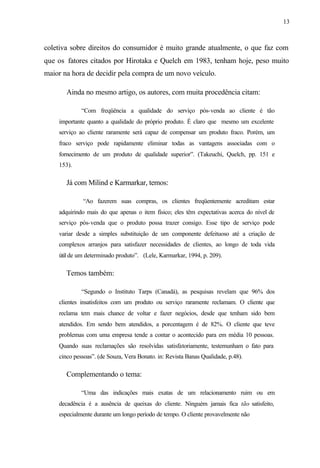 13
coletiva sobre direitos do consumidor é muito grande atualmente, o que faz com
que os fatores citados por Hirotaka e Quelch em 1983, tenham hoje, peso muito
maior na hora de decidir pela compra de um novo veículo.
Ainda no mesmo artigo, os autores, com muita procedência citam:
“Com freqüência a qualidade do serviço pós-venda ao cliente é tão
importante quanto a qualidade do próprio produto. É claro que mesmo um excelente
serviço ao cliente raramente será capaz de compensar um produto fraco. Porém, um
fraco serviço pode rapidamente eliminar todas as vantagens associadas com o
fornecimento de um produto de qualidade superior”. (Takeuchi, Quelch, pp. 151 e
153).
Já com Milind e Karmarkar, temos:
“Ao fazerem suas compras, os clientes freqüentemente acreditam estar
adquirindo mais do que apenas o item físico; eles têm expectativas acerca do nível de
serviço pós-venda que o produto possa trazer consigo. Esse tipo de serviço pode
variar desde a simples substituição de um componente defeituoso até a criação de
complexos arranjos para satisfazer necessidades de clientes, ao longo de toda vida
útil de um determinado produto”. (Lele, Karmarkar, 1994, p. 209).
Temos também:
“Segundo o Instituto Tarps (Canadá), as pesquisas revelam que 96% dos
clientes insatisfeitos com um produto ou serviço raramente reclamam. O cliente que
reclama tem mais chance de voltar e fazer negócios, desde que tenham sido bem
atendidos. Em sendo bem atendidos, a porcentagem é de 82%. O cliente que teve
problemas com uma empresa tende a contar o acontecido para em média 10 pessoas.
Quando suas reclamações são resolvidas satisfatoriamente, testemunham o fato para
cinco pessoas”. (de Souza, Vera Bonato. in: Revista Banas Qualidade, p.48).
Complementando o tema:
“Uma das indicações mais exatas de um relacionamento ruim ou em
decadência é a ausência de queixas do cliente. Ninguém jamais fica tão satisfeito,
especialmente durante um longo período de tempo. O cliente provavelmente não
 