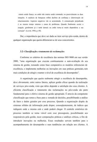 14
estaria sendo franco, ou então não estaria sendo contatado; ou possivelmente as duas
situações. A ausência de franqueza reflete declínio de confiança e deterioração do
relacionamento. Aspectos negativos vão se acumulando. A comunicação prejudicada
é ao mesmo tempo sintoma e causa de problemas. Quando finalmente ocorre a
erupção, geralmente já é tarde demais ou então torna-se muito dispendiosa a sua
correção”. (Levitt, 1994, p. 49).
Daí, a importância que deve ser dada ao item serviço pós-venda, dentro de
qualquer organização que queira diferenciar-se de seus concorrentes.
3.2- Classificação e tratamento de reclamações
Conforme os critérios de excelência das normas ISO 9000 em sua versão
2000, “uma organização que executa continuamente a auto-avaliação do seu
sistema de gestão, tomando como base comparativa os modelos referenciais de
excelência, e implementa melhorias ou inovações em suas práticas gerenciais, tem
mais condições de atingir e manter o nível de excelência do desempenho”.
A organização que queira realmente atingir a excelência do desempenho,
deve obviamente, entre outros fatores, aplicar gestão eficaz quando da realização
de serviços pós-venda, visto que deles depende a satisfação dos seus clientes. A
eficiente classificação e tratamento das reclamações no pós-venda são parte
fundamental para o efetivo sistema de gestão apropriado. É através da competente
classificação que temos a base para a tomada de decisões, possibilitando a análise
de fatos e dados gerados por esse processo. Quando a organização dispõe de
sistemas sólidos de informação pode dispor, conseqüentemente, de índices que
indiquem onde a mesma está e onde poderá chegar. O controle estatístico do
processo também se torna viável com esse pressuposto, possibilitando aos
responsáveis pela gestão, tecer comparações práticas e análises críticas, a fim de
introduzir inovações ou melhorias. Esses resultados servem também para o
acompanhamento do desempenho e suas tendências em relação aos clientes. A
 