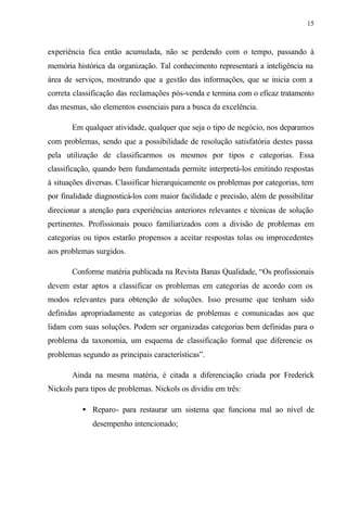 15
experiência fica então acumulada, não se perdendo com o tempo, passando à
memória histórica da organização. Tal conhecimento representará a inteligência na
área de serviços, mostrando que a gestão das informações, que se inicia com a
correta classificação das reclamações pós-venda e termina com o eficaz tratamento
das mesmas, são elementos essenciais para a busca da excelência.
Em qualquer atividade, qualquer que seja o tipo de negócio, nos deparamos
com problemas, sendo que a possibilidade de resolução satisfatória destes passa
pela utilização de classificarmos os mesmos por tipos e categorias. Essa
classificação, quando bem fundamentada permite interpretá-los emitindo respostas
à situações diversas. Classificar hierarquicamente os problemas por categorias, tem
por finalidade diagnosticá-los com maior facilidade e precisão, além de possibilitar
direcionar a atenção para experiências anteriores relevantes e técnicas de solução
pertinentes. Profissionais pouco familiarizados com a divisão de problemas em
categorias ou tipos estarão propensos a aceitar respostas tolas ou improcedentes
aos problemas surgidos.
Conforme matéria publicada na Revista Banas Qualidade, “Os profissionais
devem estar aptos a classificar os problemas em categorias de acordo com os
modos relevantes para obtenção de soluções. Isso presume que tenham sido
definidas apropriadamente as categorias de problemas e comunicadas aos que
lidam com suas soluções. Podem ser organizadas categorias bem definidas para o
problema da taxonomia, um esquema de classificação formal que diferencie os
problemas segundo as principais características”.
Ainda na mesma matéria, é citada a diferenciação criada por Frederick
Nickols para tipos de problemas. Nickols os dividiu em três:
• Reparo- para restaurar um sistema que funciona mal ao nível de
desempenho intencionado;
 