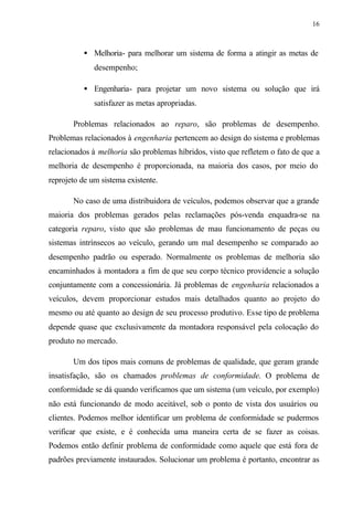16
• Melhoria- para melhorar um sistema de forma a atingir as metas de
desempenho;
• Engenharia- para projetar um novo sistema ou solução que irá
satisfazer as metas apropriadas.
Problemas relacionados ao reparo, são problemas de desempenho.
Problemas relacionados à engenharia pertencem ao design do sistema e problemas
relacionados à melhoria são problemas híbridos, visto que refletem o fato de que a
melhoria de desempenho é proporcionada, na maioria dos casos, por meio do
reprojeto de um sistema existente.
No caso de uma distribuidora de veículos, podemos observar que a grande
maioria dos problemas gerados pelas reclamações pós-venda enquadra-se na
categoria reparo, visto que são problemas de mau funcionamento de peças ou
sistemas intrínsecos ao veículo, gerando um mal desempenho se comparado ao
desempenho padrão ou esperado. Normalmente os problemas de melhoria são
encaminhados à montadora a fim de que seu corpo técnico providencie a solução
conjuntamente com a concessionária. Já problemas de engenharia relacionados a
veículos, devem proporcionar estudos mais detalhados quanto ao projeto do
mesmo ou até quanto ao design de seu processo produtivo. Esse tipo de problema
depende quase que exclusivamente da montadora responsável pela colocação do
produto no mercado.
Um dos tipos mais comuns de problemas de qualidade, que geram grande
insatisfação, são os chamados problemas de conformidade. O problema de
conformidade se dá quando verificamos que um sistema (um veículo, por exemplo)
não está funcionando de modo aceitável, sob o ponto de vista dos usuários ou
clientes. Podemos melhor identificar um problema de conformidade se pudermos
verificar que existe, e é conhecida uma maneira certa de se fazer as coisas.
Podemos então definir problema de conformidade como aquele que está fora de
padrões previamente instaurados. Solucionar um problema é portanto, encontrar as
 