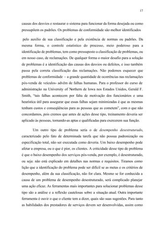 17
causas dos desvios e restaurar o sistema para funcionar da forma desejada ou como
pressupõem os padrões. Os problemas de conformidade são melhor identificados
pelo auxílio de sua classificação e pela existência de normas ou padrões. Da
mesma forma, o controle estatístico do processo, meio poderoso para a
identificação de problemas, tem como pressuposto a classificação de problemas, ou
em nosso caso, de reclamações. De qualquer forma o maior desafio para a solução
de problemas é a identificação das causas dos desvios ou defeitos, e isso também
passa pela correta classificação das reclamações. Não podemos esquecer que
problemas de conformidade – a grande quantidade de ocorrências nas reclamações
pós-venda de veículos- advêm de falhas humanas. Para o professor do curso de
administração na University of Northern de Iowa nos Estados Unidos, Gerald F.
Smith, “tais falhas acontecem por falta de motivação dos funcionários e uma
heurística útil para assegurar que essas falhas sejam minimizadas é que as mesmas
tenham custos e conseqüências para as pessoas que as cometem”, com o que não
concordamos, pois cremos que antes de ações desse tipo, treinamento deveria ser
aplicado às pessoas, tornando-as aptas e qualificadas para exercerem sua função.
Um outro tipo de problema seria o de desempenho desestruturado,
caracterizado pelo fato de determinada tarefa que não possua padronização ou
especificação total, não ser executada como deveria. Um baixo desempenho pode
afetar a empresa, ou o que é pior, os clientes. A criticidade desse tipo de problema
é que o baixo desempenho dos serviços pós-venda, por exemplo, é desestruturado,
ou seja: não está explicado em detalhes nas normas e requisitos. Tiramos como
lição que a identificação do problema pode ser difícil se as metas e os critérios de
desempenho, além da sua classificação, não for clara. Mesmo se for conhecida a
causa de um problema de desempenho desestruturado, será complicado planejar
uma ação eficaz. As ferramentas mais importantes para solucionar problemas desse
tipo são a análise e a reflexão cautelosas sobre a situação atual. Outra importante
ferramenta é ouvir o que o cliente tem a dizer, quais são suas sugestões. Para tanto
as habilidades dos prestadores de serviços devem ser desenvolvidas, assim como
 