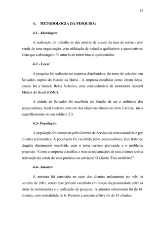19
4. METODOLOGIA DA PESQUISA:
4.1- Abordagem
A realização do trabalho se deu através de estudo da área de serviço pós-
venda de uma organização, com utilização de métodos qualitativos e quantitativos,
visto que a abordagem foi através de entrevistas e questionários.
4.2 - Local
A pesquisa foi realizada em empresa distribuidora, do ramo de veículos, em
Salvador, capital do Estado da Bahia . A empresa escolhida como objeto desse
estudo foi a Grande Bahia Veículos, uma concessionária da montadora General
Motors do Brasil (GMB).
A cidade de Salvador foi escolhida em função de ser o ambiente dos
pesquisadores, local coerente com um dos objetivos citados no item 2 acima, mais
especificamente no seu subitem 2.3.
4.3- População
A população foi composta pelo Gerente de Serviço da concessionária e por
clientes reclamantes. A população foi escolhida pelos pesquisadores, face tratar-se
daquela diretamente envolvida com o tema serviço pós-venda e o problema
proposto: “Como a empresa classifica e trata as reclamações de seus clientes após a
realização da venda de seus produtos ou serviços? O cliente. Fica satisfeito?”.
4.4- Amostra
A amostra foi censitária no caso dos clientes reclamantes no mês de
outubro de 2001, sendo esse período escolhido em função da proximidade entre as
datas de reclamações e a realização da pesquisa. A amostra selecionada foi de 61
clientes, com mortalidade de 6. Portanto a amostra efetiva foi de 55 clientes.
 