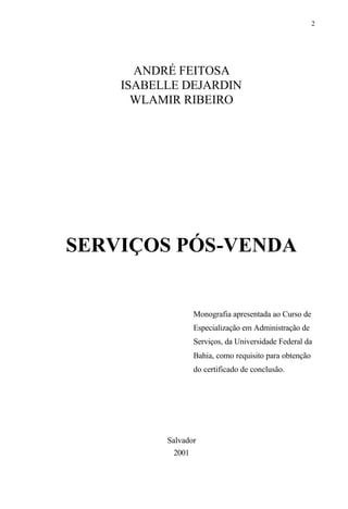 2
ANDRÉ FEITOSA
ISABELLE DEJARDIN
WLAMIR RIBEIRO
SERVIÇOS PÓS-VENDA
Monografia apresentada ao Curso de
Especialização em Administração de
Serviços, da Universidade Federal da
Bahia, como requisito para obtenção
do certificado de conclusão.
Salvador
2001
 