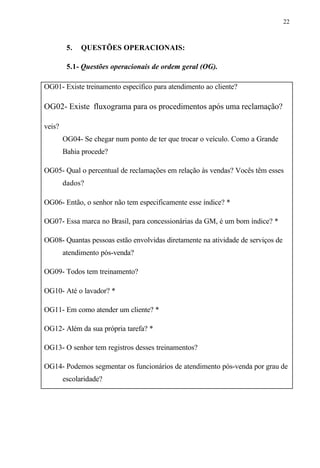 22
5. QUESTÕES OPERACIONAIS:
5.1- Questões operacionais de ordem geral (OG).
OG01- Existe treinamento específico para atendimento ao cliente?
OG02- Existe fluxograma para os procedimentos após uma reclamação?
veis?
OG04- Se chegar num ponto de ter que trocar o veículo. Como a Grande
Bahia procede?
OG05- Qual o percentual de reclamações em relação às vendas? Vocês têm esses
dados?
OG06- Então, o senhor não tem especificamente esse índice? *
OG07- Essa marca no Brasil, para concessionárias da GM, é um bom índice? *
OG08- Quantas pessoas estão envolvidas diretamente na atividade de serviços de
atendimento pós-venda?
OG09- Todos tem treinamento?
OG10- Até o lavador? *
OG11- Em como atender um cliente? *
OG12- Além da sua própria tarefa? *
OG13- O senhor tem registros desses treinamentos?
OG14- Podemos segmentar os funcionários de atendimento pós-venda por grau de
escolaridade?
 