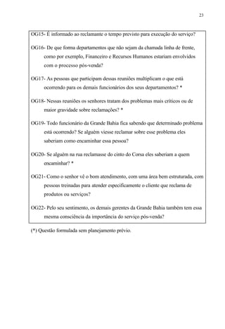 23
OG15- É informado ao reclamante o tempo previsto para execução do serviço?
OG16- De que forma departamentos que não sejam da chamada linha de frente,
como por exemplo, Financeiro e Recursos Humanos estariam envolvidos
com o processo pós-venda?
OG17- As pessoas que participam dessas reuniões multiplicam o que está
ocorrendo para os demais funcionários dos seus departamentos? *
OG18- Nessas reuniões os senhores tratam dos problemas mais críticos ou de
maior gravidade sobre reclamações? *
OG19- Todo funcionário da Grande Bahia fica sabendo que determinado problema
está ocorrendo? Se alguém viesse reclamar sobre esse problema eles
saberiam como encaminhar essa pessoa?
OG20- Se alguém na rua reclamasse do cinto do Corsa eles saberiam a quem
encaminhar? *
OG21- Como o senhor vê o bom atendimento, com uma área bem estruturada, com
pessoas treinadas para atender especificamente o cliente que reclama de
produtos ou serviços?
OG22- Pelo seu sentimento, os demais gerentes da Grande Bahia também tem essa
mesma consciência da importância do serviço pós-venda?
(*) Questão formulada sem planejamento prévio.
 
