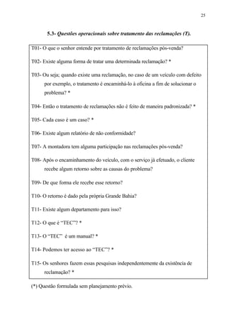 25
5.3- Questões operacionais sobre tratamento das reclamações (T).
T01- O que o senhor entende por tratamento de reclamações pós-venda?
T02- Existe alguma forma de tratar uma determinada reclamação? *
T03- Ou seja; quando existe uma reclamação, no caso de um veículo com defeito
por exemplo, o tratamento é encaminhá-lo à oficina a fim de solucionar o
problema? *
T04- Então o tratamento de reclamações não é feito de maneira padronizada? *
T05- Cada caso é um caso? *
T06- Existe algum relatório de não conformidade?
T07- A montadora tem alguma participação nas reclamações pós-venda?
T08- Após o encaminhamento do veículo, com o serviço já efetuado, o cliente
recebe algum retorno sobre as causas do problema?
T09- De que forma ele recebe esse retorno?
T10- O retorno é dado pela própria Grande Bahia?
T11- Existe algum departamento para isso?
T12- O que é “TEC”? *
T13- O “TEC” é um manual? *
T14- Podemos ter acesso ao “TEC”? *
T15- Os senhores fazem essas pesquisas independentemente da existência de
reclamação? *
(*) Questão formulada sem planejamento prévio.
 