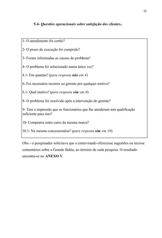26
5.4- Questões operacionais sobre satisfação dos clientes..
1- O atendimento foi cortês?
2- O prazo de execução foi cumprido?
3- Foram informadas as causas do problema?
4- O problema foi solucionado numa única vez?
4.1- Em quantas? (para resposta não em 4)
6- Foi necessário recorrer ao gerente por qualquer motivo?
6.1- Qual motivo? (para resposta sim em 6)
8- O problema foi resolvido após a intervenção do gerente?
9- Tem a impressão que os funcionários que lhe atenderam tem qualificação
suficiente para isso?
10- Compraria outro carro da mesma marca?
10.1- Na mesma concessionária? (para resposta sim em 10)
Obs.- o pesquisador solicitava que o entrevistado oferecesse sugestões ou tecesse
comentários sobre a Grande Bahia, ao término de cada pesquisa. O resultado
encontra-se no ANEXO V.
 