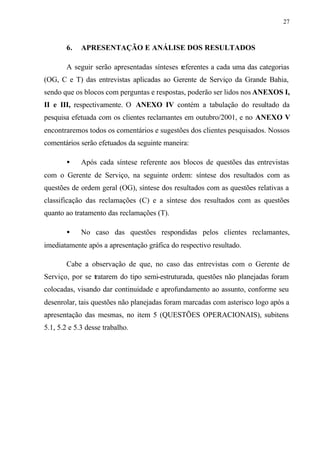 27
6. APRESENTAÇÃO E ANÁLISE DOS RESULTADOS
A seguir serão apresentadas sínteses referentes a cada uma das categorias
(OG, C e T) das entrevistas aplicadas ao Gerente de Serviço da Grande Bahia,
sendo que os blocos com perguntas e respostas, poderão ser lidos nos ANEXOS I,
II e III, respectivamente. O ANEXO IV contém a tabulação do resultado da
pesquisa efetuada com os clientes reclamantes em outubro/2001, e no ANEXO V
encontraremos todos os comentários e sugestões dos clientes pesquisados. Nossos
comentários serão efetuados da seguinte maneira:
• Após cada síntese referente aos blocos de questões das entrevistas
com o Gerente de Serviço, na seguinte ordem: síntese dos resultados com as
questões de ordem geral (OG), síntese dos resultados com as questões relativas a
classificação das reclamações (C) e a síntese dos resultados com as questões
quanto ao tratamento das reclamações (T).
• No caso das questões respondidas pelos clientes reclamantes,
imediatamente após a apresentação gráfica do respectivo resultado.
Cabe a observação de que, no caso das entrevistas com o Gerente de
Serviço, por se tratarem do tipo semi-estruturada, questões não planejadas foram
colocadas, visando dar continuidade e aprofundamento ao assunto, conforme seu
desenrolar, tais questões não planejadas foram marcadas com asterisco logo após a
apresentação das mesmas, no item 5 (QUESTÕES OPERACIONAIS), subitens
5.1, 5.2 e 5.3 desse trabalho.
 
