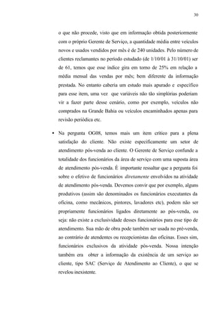 30
o que não procede, visto que em informação obtida posteriormente
com o próprio Gerente de Serviço, a quantidade média entre veículos
novos e usados vendidos por mês é de 240 unidades. Pelo número de
clientes reclamantes no período estudado (de 1/10/01 à 31/10/01) ser
de 61, temos que esse índice gira em torno de 25% em relação a
média mensal das vendas por mês; bem diferente da informação
prestada. No entanto caberia um estudo mais apurado e específico
para esse item, uma vez que variáveis não tão simplórias poderiam
vir a fazer parte desse cenário, como por exemplo, veículos não
comprados na Grande Bahia ou veículos encaminhados apenas para
revisão periódica etc.
• Na pergunta OG08, temos mais um item crítico para a plena
satisfação do cliente. Não existe especificamente um setor de
atendimento pós-venda ao cliente. O Gerente de Serviço confunde a
totalidade dos funcionários da área de serviço com uma suposta área
de atendimento pós-venda. É importante ressaltar que a pergunta foi
sobre o efetivo de funcionários diretamente envolvidos na atividade
de atendimento pós-venda. Devemos convir que por exemplo, alguns
produtivos (assim são denominados os funcionários executantes da
oficina, como mecânicos, pintores, lavadores etc), podem não ser
propriamente funcionários ligados diretamente ao pós-venda, ou
seja: não existe a exclusividade desses funcionários para esse tipo de
atendimento. Sua mão de obra pode também ser usada no pré-venda,
ao contrário de atendentes ou recepcionistas das oficinas. Esses sim,
funcionários exclusivos da atividade pós-venda. Nossa intenção
também era obter a informação da existência de um serviço ao
cliente, tipo SAC (Serviço de Atendimento ao Cliente), o que se
revelou inexistente.
 