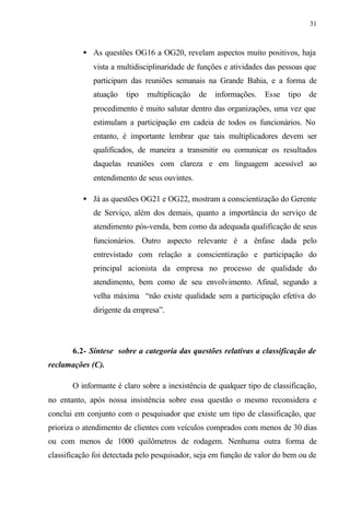 31
• As questões OG16 a OG20, revelam aspectos muito positivos, haja
vista a multidisciplinaridade de funções e atividades das pessoas que
participam das reuniões semanais na Grande Bahia, e a forma de
atuação tipo multiplicação de informações. Esse tipo de
procedimento é muito salutar dentro das organizações, uma vez que
estimulam a participação em cadeia de todos os funcionários. No
entanto, é importante lembrar que tais multiplicadores devem ser
qualificados, de maneira a transmitir ou comunicar os resultados
daquelas reuniões com clareza e em linguagem acessível ao
entendimento de seus ouvintes.
• Já as questões OG21 e OG22, mostram a conscientização do Gerente
de Serviço, além dos demais, quanto a importância do serviço de
atendimento pós-venda, bem como da adequada qualificação de seus
funcionários. Outro aspecto relevante é a ênfase dada pelo
entrevistado com relação a conscientização e participação do
principal acionista da empresa no processo de qualidade do
atendimento, bem como de seu envolvimento. Afinal, segundo a
velha máxima “não existe qualidade sem a participação efetiva do
dirigente da empresa”.
6.2- Síntese sobre a categoria das questões relativas a classificação de
reclamações (C).
O informante é claro sobre a inexistência de qualquer tipo de classificação,
no entanto, após nossa insistência sobre essa questão o mesmo reconsidera e
conclui em conjunto com o pesquisador que existe um tipo de classificação, que
prioriza o atendimento de clientes com veículos comprados com menos de 30 dias
ou com menos de 1000 quilômetros de rodagem. Nenhuma outra forma de
classificação foi detectada pelo pesquisador, seja em função de valor do bem ou de
 