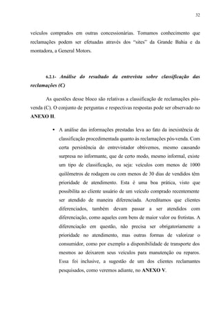32
veículos comprados em outras concessionárias. Tomamos conhecimento que
reclamações podem ser efetuadas através dos “sites” da Grande Bahia e da
montadora, a General Motors.
6.2.1- Análise do resultado da entrevista sobre classificação das
reclamações (C)
As questões desse bloco são relativas a classificação de reclamações pós-
venda (C). O conjunto de perguntas e respectivas respostas pode ser observado no
ANEXO II.
• A análise das informações prestadas leva ao fato da inexistência de
classificação procedimentada quanto às reclamações pós-venda. Com
certa persistência do entrevistador obtivemos, mesmo causando
surpresa no informante, que de certo modo, mesmo informal, existe
um tipo de classificação, ou seja: veículos com menos de 1000
quilômetros de rodagem ou com menos de 30 dias de vendidos têm
prioridade de atendimento. Esta é uma boa prática, visto que
possibilita ao cliente usuário de um veículo comprado recentemente
ser atendido de maneira diferenciada. Acreditamos que clientes
diferenciados, também devam passar a ser atendidos com
diferenciação, como aqueles com bens de maior valor ou frotistas. A
diferenciação em questão, não precisa ser obrigatoriamente a
prioridade no atendimento, mas outras formas de valorizar o
consumidor, como por exemplo a disponibilidade de transporte dos
mesmos ao deixarem seus veículos para manutenção ou reparos.
Essa foi inclusive, a sugestão de um dos clientes reclamantes
pesquisados, como veremos adiante, no ANEXO V.
 
