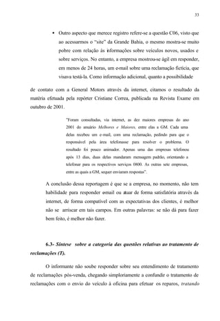 33
• Outro aspecto que merece registro refere-se a questão C06, visto que
ao acessarmos o “site” da Grande Bahia, o mesmo mostra-se muito
pobre com relação às informações sobre veículos novos, usados e
sobre serviços. No entanto, a empresa mostrou-se ágil em responder,
em menos de 24 horas, um e-mail sobre uma reclamação fictícia, que
visava testá-la. Como informação adicional, quanto a possibilidade
de contato com a General Motors através da internet, citamos o resultado da
matéria efetuada pela repórter Cristiane Correa, publicada na Revista Exame em
outubro de 2001.
”Foram consultadas, via internet, as dez maiores empresas do ano
2001 do anuário Melhores e Maiores, entre elas a GM. Cada uma
delas recebeu um e-mail, com uma reclamação, pedindo para que o
responsável pela área telefonasse para resolver o problema. O
resultado foi pouco animador. Apenas uma das empresas telefonou
após 13 dias, duas delas mandaram mensagem padrão, orientando a
telefonar para os respectivos serviços 0800. As outras sete empresas,
entre as quais a GM, sequer enviaram respostas”.
A conclusão dessa reportagem é que se a empresa, no momento, não tem
habilidade para responder e-mail ou atuar de forma satisfatória através da
internet, de forma compatível com as expectativas dos clientes, é melhor
não se arriscar em tais campos. Em outras palavras: se não dá para fazer
bem feito, é melhor não fazer.
6.3- Síntese sobre a categoria das questões relativas ao tratamento de
reclamações (T).
O informante não soube responder sobre seu entendimento de tratamento
de reclamações pós-venda, chegando simploriamente a confundir o tratamento de
reclamações com o envio do veículo à oficina para efetuar os reparos, tratando
 