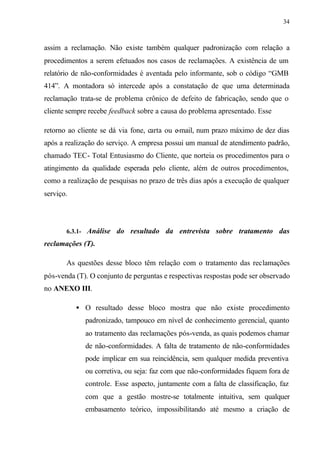 34
assim a reclamação. Não existe também qualquer padronização com relação a
procedimentos a serem efetuados nos casos de reclamações. A existência de um
relatório de não-conformidades é aventada pelo informante, sob o código “GMB
414”. A montadora só intercede após a constatação de que uma determinada
reclamação trata-se de problema crônico de defeito de fabricação, sendo que o
cliente sempre recebe feedback sobre a causa do problema apresentado. Esse
retorno ao cliente se dá via fone, carta ou e-mail, num prazo máximo de dez dias
após a realização do serviço. A empresa possui um manual de atendimento padrão,
chamado TEC- Total Entusiasmo do Cliente, que norteia os procedimentos para o
atingimento da qualidade esperada pelo cliente, além de outros procedimentos,
como a realização de pesquisas no prazo de três dias após a execução de qualquer
serviço.
6.3.1- Análise do resultado da entrevista sobre tratamento das
reclamações (T).
As questões desse bloco têm relação com o tratamento das reclamações
pós-venda (T). O conjunto de perguntas e respectivas respostas pode ser observado
no ANEXO III.
• O resultado desse bloco mostra que não existe procedimento
padronizado, tampouco em nível de conhecimento gerencial, quanto
ao tratamento das reclamações pós-venda, as quais podemos chamar
de não-conformidades. A falta de tratamento de não-conformidades
pode implicar em sua reincidência, sem qualquer medida preventiva
ou corretiva, ou seja: faz com que não-conformidades fiquem fora de
controle. Esse aspecto, juntamente com a falta de classificação, faz
com que a gestão mostre-se totalmente intuitiva, sem qualquer
embasamento teórico, impossibilitando até mesmo a criação de
 