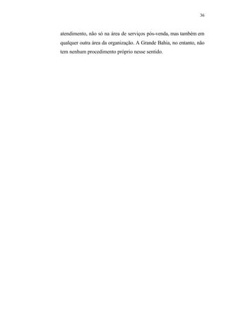 36
atendimento, não só na área de serviços pós-venda, mas também em
qualquer outra área da organização. A Grande Bahia, no entanto, não
tem nenhum procedimento próprio nesse sentido.
 