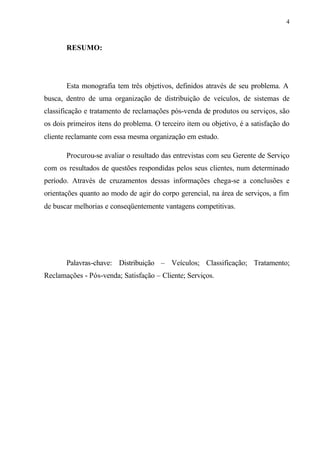 4
RESUMO:
Esta monografia tem três objetivos, definidos através de seu problema. A
busca, dentro de uma organização de distribuição de veículos, de sistemas de
classificação e tratamento de reclamações pós-venda de produtos ou serviços, são
os dois primeiros itens do problema. O terceiro item ou objetivo, é a satisfação do
cliente reclamante com essa mesma organização em estudo.
Procurou-se avaliar o resultado das entrevistas com seu Gerente de Serviço
com os resultados de questões respondidas pelos seus clientes, num determinado
período. Através de cruzamentos dessas informações chega-se a conclusões e
orientações quanto ao modo de agir do corpo gerencial, na área de serviços, a fim
de buscar melhorias e conseqüentemente vantagens competitivas.
Palavras-chave: Distribuição – Veículos; Classificação; Tratamento;
Reclamações - Pós-venda; Satisfação – Cliente; Serviços.
 