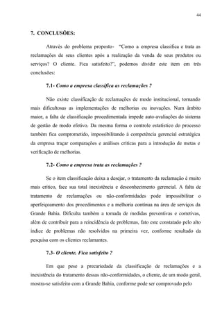 44
7. CONCLUSÕES:
Através do problema proposto- “Como a empresa classifica e trata as
reclamações de seus clientes após a realização da venda de seus produtos ou
serviços? O cliente. Fica satisfeito?”, podemos dividir este item em três
conclusões:
7.1- Como a empresa classifica as reclamações ?
Não existe classificação de reclamações de modo institucional, tornando
mais dificultosas as implementações de melhorias ou inovações. Num âmbito
maior, a falta de classificação procedimentada impede auto-avaliações do sistema
de gestão de modo efetivo. Da mesma forma o controle estatístico do processo
também fica comprometido, impossibilitando à competência gerencial estratégica
da empresa traçar comparações e análises críticas para a introdução de metas e
verificação de melhorias.
7.2- Como a empresa trata as reclamações ?
Se o item classificação deixa a desejar, o tratamento da reclamação é muito
mais crítico, face sua total inexistência e desconhecimento gerencial. A falta de
tratamento de reclamações ou não-conformidades pode impossibilitar o
aperfeiçoamento dos procedimentos e a melhoria contínua na área de serviços da
Grande Bahia. Dificulta também a tomada de medidas preventivas e corretivas,
além de contribuir para a reincidência de problemas, fato este constatado pelo alto
índice de problemas não resolvidos na primeira vez, conforme resultado da
pesquisa com os clientes reclamantes.
7.3- O cliente. Fica satisfeito ?
Em que pese a precariedade da classificação de reclamações e a
inexistência do tratamento dessas não-conformidades, o cliente, de um modo geral,
mostra-se satisfeito com a Grande Bahia, conforme pode ser comprovado pelo
 