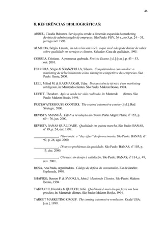 46
8. REFERÊNCIAS BIBLIOGRÁFICAS:
ABREU, Claudia Buhamra. Serviço pós-venda: a dimensão esquecida do marketing.
Revista de administração de empresas. São Paulo: FGV, 36 v., no 3, p. 24 – 31,
jul./ago./set. 1996.
ALMEIDA, Sérgio. Cliente, eu não vivo sem você: o que você não pode deixar de saber
sobre qualidade em serviços e clientes. Salvador: Casa da qualidade, 1995.
CORREA, Cristiane. A promessa quebrada. Revista Exame. [s.l.]: [s.n.], p. 43 – 53,
out. 2001.
FERREIRA, Sérgio & SGANZERLLA, Silvana. Conquistando o consumidor: o
marketing de relacionamento como vantagem competitiva das empresas. São
Paulo: Gente, 2000.
LELE, Milind M. & KARMARKAR, Uday. Boa assistência técnica é um marketing
inteligente, in: Mantendo clientes. São Paulo: Makron Books, 1994.
LEVITT, Theodore. Após a venda ter sido realizada, in: Mantendo clientes. São
Paulo: Makron Books, 1994.
PRICEWATERHOUSE COOPERS. The second automotive century. [s.l.]: Red
Strategic, 2000.
REVISTA AMANHÃ. CRM: a revolução do cliente. Porto Alegre: Plural, no
155, p.
69 – 76, jun. 2000.
REVISTA BANAS QUALIDADE. Qualidade em quinta marcha. São Paulo: BANAS,
no
89, p. 24, out. 1999.
. Pós-venda: o “day after” do fornecimento. São Paulo: BANAS, no
97, p. 28, ago. 2000.
. Diversos problemas da qualidade. São Paulo: BANAS, no
103, p.
15, dez. 2000.
. Clientes: do desejo à satisfação. São Paulo: BANAS, no
114, p. 48,
nov. 2001.
ROSA, Ana Paula, organizadora. Código de defesa do consumidor. Rio de Janeiro:
Esplanada, 1998.
SHAPIRO, Benson P. & SVIOKLA, John J. Mantendo Clientes. São Paulo: Makron
Books, 1994
TAKEUCHI, Hirotaka & QUELCH, John. Qualidade é mais do que fazer um bom
produto, in: Mantendo clientes. São Paulo: Makron Books, 1994.
TARGET MARKETING GROUP. The coming automotive revolution. Ocala/ USA:
[s.n.], 1999.
 