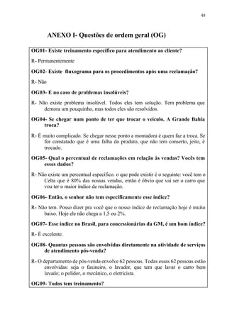 48
ANEXO I- Questões de ordem geral (OG)
OG01- Existe treinamento específico para atendimento ao cliente?
R- Permanentemente
OG02- Existe fluxograma para os procedimentos após uma reclamação?
R- Não
OG03- E no caso de problemas insolúveis?
R- Não existe problema insolúvel. Todos eles tem solução. Tem problema que
demora um pouquinho, mas todos eles são resolvidos.
OG04- Se chegar num ponto de ter que trocar o veículo. A Grande Bahia
troca?
R- É muito complicado. Se chegar nesse ponto a montadora é quem faz a troca. Se
for constatado que é uma falha do produto, que não tem conserto, jeito, é
trocado.
OG05- Qual o percentual de reclamações em relação às vendas? Vocês tem
esses dados?
R- Não existe um percentual específico. o que pode existir é o seguinte: você tem o
Celta que é 80% das nossas vendas, então é óbvio que vai ser o carro que
vou ter o maior índice de reclamação.
OG06- Então, o senhor não tem especificamente esse índice?
R- Não tem. Posso dizer pra você que o nosso índice de reclamação hoje é muito
baixo. Hoje ele não chega a 1,5 ou 2%.
OG07- Esse índice no Brasil, para concessionárias da GM, é um bom índice?
R- É excelente.
OG08- Quantas pessoas são envolvidas diretamente na atividade de serviços
de atendimento pós-venda?
R- O departamento de pós-venda envolve 62 pessoas. Todas essas 62 pessoas estão
envolvidas: seja o faxineiro, o lavador, que tem que lavar o carro bem
lavado; o polidor, o mecânico, o eletricista.
OG09- Todos tem treinamento?
 