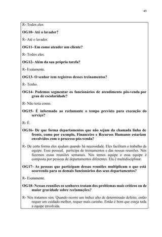 49
R- Todos eles
OG10- Até o lavador?
R- Até o lavador.
OG11- Em como atender um cliente?
R- Todos eles.
OG12- Além da sua própria tarefa?
R- Exatamente.
OG13- O senhor tem registros desses treinamentos?
R- Tenho.
OG14- Podemos segmentar os funcionários de atendimento pós-venda por
grau de escolaridade?
R- Não teria como.
OG15- É informado ao reclamante o tempo previsto para execução do
serviço?
R- É.
OG16- De que forma departamentos que não sejam da chamada linha de
frente, como por exemplo, Financeiro e Recursos Humanos estariam
envolvidos com o processo pós-venda?
R- De certa forma eles ajudam quando há necessidade. Eles facilitam o trabalho da
equipe. Esse pessoal, participa de treinamentos e das nossas reuniões. Nós
fazemos essas reuniões semanais. Nós temos equipe e essa equipe é
composta por pessoas de departamentos diferentes. Ela é multidisciplinar.
OG17- As pessoas que participam dessas reuniões multiplicam o que está
ocorrendo para os demais funcionários dos seus departamentos?
R- Exatamente.
OG18- Nessas reuniões os senhores tratam dos problemas mais críticos ou de
maior gravidade sobre reclamações?
R- Nós tratamos sim. Quando ocorre um índice alto de determinado defeito, então
requer um cuidado melhor, requer mais carinho. Então é bom que esteja toda
a equipe envolvida.
 