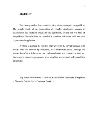 5
ABSTRACT:
This monograph has three objectives, determinate through its own problem.
The search, inside of an organization of vehicles distribution, systems of
classification and treatment about after-sale complaints, are the first two items of
the problem. The third item or objective is customer satisfaction with the same
organization in application.
We look to evaluate the result of interviews with the service manager, with
results about the answers by customers, in a determinate period. Through the
intersection of these information, we reach conclusions and orientations about the
best ways to managers, on services area, searching improvement and competition
advantages.
Key words: Distribution – Vehicles; Classification; Treatment; Complaints
– After-sale; Satisfaction – Customer; Services.
 