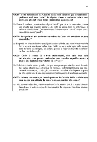 50
OG19- Todo funcionário da Grande Bahia fica sabendo que determinado
problema está ocorrendo? Se alguém viesse a reclamar sobre esse
problema eles saberiam como encaminhar essa pessoa?
R- Exato. E também quando existe algum “recall” por parte da montadora, como
um grande que tivemos agora: o do cinto do corsa. Isso foi informado à
todos os funcionários. Que estaríamos fazendo aquele “recall” e qual era a
importância desse “recall”.
OG20- Se alguém na rua reclamasse do cinto do Corsa eles saberiam a quem
encaminhar?
R- Eu posso ter um funcionário em algum local da cidade, seja num banco ou onde
for, e alguém questionar sobre isso. Então ele deve estar apto pelo menos
para dar uma informação, ou dizer à pessoa o lugar onde pode esclarecer
melhor essa informação.
OG21- Como o senhor vê o bom atendimento, com uma área bem
estruturada, com pessoas treinadas para atender especificamente o
cliente que reclama de produtos ou serviços?
R- É de importância muito grande, por que a empresa que não tiver uma área de
pós-venda atuante não sobrevive no mercado, independentemente que seja
ramo de automóveis, confecção, restaurante, barzinho. Não importa. A parte
de pós-venda hoje é uma das mais importantes dentro de qualquer segmento.
OG22- Pelo seu sentimento, os demais gerentes da Grande Bahia também tem
essa mesma consciência da importância do serviço pós-venda?
R- Não somente eles dois, como também o Mair Amaral que é o nosso Diretor-
Presidente, e todo o corpo de funcionários da empresa. Está todo mundo
envolvido.
 