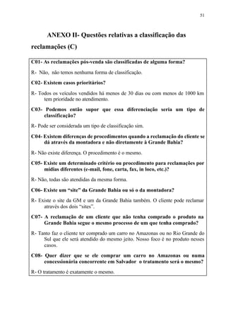 51
ANEXO II- Questões relativas a classificação das
reclamações (C)
C01- As reclamações pós-venda são classificadas de alguma forma?
R- Não, não temos nenhuma forma de classificação.
C02- Existem casos prioritários?
R- Todos os veículos vendidos há menos de 30 dias ou com menos de 1000 km
tem prioridade no atendimento.
C03- Podemos então supor que essa diferenciação seria um tipo de
classificação?
R- Pode ser considerada um tipo de classificação sim.
C04- Existem diferenças de procedimentos quando a reclamação do cliente se
dá através da montadora e não diretamente à Grande Bahia?
R- Não existe diferença. O procedimento é o mesmo.
C05- Existe um determinado critério ou procedimento para reclamações por
mídias diferentes (e-mail, fone, carta, fax, in loco, etc.)?
R- Não, todas são atendidas da mesma forma.
C06- Existe um “site” da Grande Bahia ou só o da montadora?
R- Existe o site da GM e um da Grande Bahia também. O cliente pode reclamar
através dos dois “sites”.
C07- A reclamação de um cliente que não tenha comprado o produto na
Grande Bahia segue o mesmo processo de um que tenha comprado?
R- Tanto faz o cliente ter comprado um carro no Amazonas ou no Rio Grande do
Sul que ele será atendido do mesmo jeito. Nosso foco é no produto nesses
casos.
C08- Quer dizer que se ele comprar um carro no Amazonas ou numa
concessionária concorrente em Salvador o tratamento será o mesmo?
R- O tratamento é exatamente o mesmo.
 