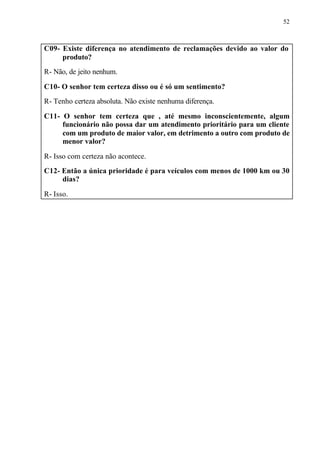52
C09- Existe diferença no atendimento de reclamações devido ao valor do
produto?
R- Não, de jeito nenhum.
C10- O senhor tem certeza disso ou é só um sentimento?
R- Tenho certeza absoluta. Não existe nenhuma diferença.
C11- O senhor tem certeza que , até mesmo inconscientemente, algum
funcionário não possa dar um atendimento prioritário para um cliente
com um produto de maior valor, em detrimento a outro com produto de
menor valor?
R- Isso com certeza não acontece.
C12- Então a única prioridade é para veículos com menos de 1000 km ou 30
dias?
R- Isso.
 