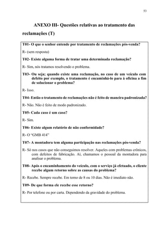 53
ANEXO III- Questões relativas ao tratamento das
reclamações (T)
T01- O que o senhor entende por tratamento de reclamações pós-venda?
R- (sem resposta)
T02- Existe alguma forma de tratar uma determinada reclamação?
R- Sim, nós tratamos resolvendo o problema.
T03- Ou seja; quando existe uma reclamação, no caso de um veículo com
defeito por exemplo, o tratamento é encaminhá-lo para à oficina a fim
de solucionar o problema?
R- Isso.
T04- Então o tratamento de reclamações não é feito de maneira padronizada?
R- Não. Não é feito de modo padronizado.
T05- Cada caso é um caso?
R- Sim.
T06- Existe algum relatório de não conformidade?
R- O “GMB 414”
T07- A montadora tem alguma participação nas reclamações pós-venda?
R- Só nos casos que não conseguimos resolver. Aqueles com problemas crônicos,
com defeitos de fabricação. Aí, chamamos o pessoal da montadora para
analisar o problema.
T08- Após o encaminhamento do veículo, com o serviço já efetuado, o cliente
recebe algum retorno sobre as causas do problema?
R- Recebe. Sempre recebe. Em torno de 8 ou 10 dias. Não é imediato não.
T09- De que forma ele recebe esse retorno?
R- Por telefone ou por carta. Dependendo da gravidade do problema.
 