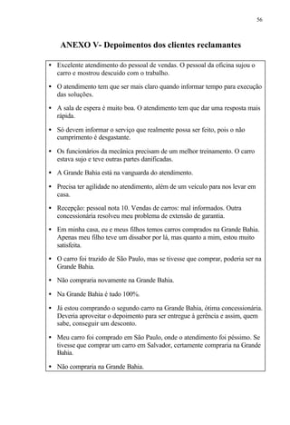 56
ANEXO V- Depoimentos dos clientes reclamantes
• Excelente atendimento do pessoal de vendas. O pessoal da oficina sujou o
carro e mostrou descuido com o trabalho.
• O atendimento tem que ser mais claro quando informar tempo para execução
das soluções.
• A sala de espera é muito boa. O atendimento tem que dar uma resposta mais
rápida.
• Só devem informar o serviço que realmente possa ser feito, pois o não
cumprimento é desgastante.
• Os funcionários da mecânica precisam de um melhor treinamento. O carro
estava sujo e teve outras partes danificadas.
• A Grande Bahia está na vanguarda do atendimento.
• Precisa ter agilidade no atendimento, além de um veículo para nos levar em
casa.
• Recepção: pessoal nota 10. Vendas de carros: mal informados. Outra
concessionária resolveu meu problema de extensão de garantia.
• Em minha casa, eu e meus filhos temos carros comprados na Grande Bahia.
Apenas meu filho teve um dissabor por lá, mas quanto a mim, estou muito
satisfeita.
• O carro foi trazido de São Paulo, mas se tivesse que comprar, poderia ser na
Grande Bahia.
• Não compraria novamente na Grande Bahia.
• Na Grande Bahia é tudo 100%.
• Já estou comprando o segundo carro na Grande Bahia, ótima concessionária.
Deveria aproveitar o depoimento para ser entregue à gerência e assim, quem
sabe, conseguir um desconto.
• Meu carro foi comprado em São Paulo, onde o atendimento foi péssimo. Se
tivesse que comprar um carro em Salvador, certamente compraria na Grande
Bahia.
• Não compraria na Grande Bahia.
 