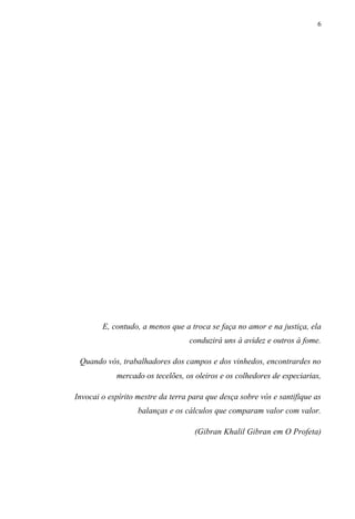 6
E, contudo, a menos que a troca se faça no amor e na justiça, ela
conduzirá uns à avidez e outros à fome.
Quando vós, trabalhadores dos campos e dos vinhedos, encontrardes no
mercado os tecelões, os oleiros e os colhedores de especiarias,
Invocai o espírito mestre da terra para que desça sobre vós e santifique as
balanças e os cálculos que comparam valor com valor.
(Gibran Khalil Gibran em O Profeta)
 