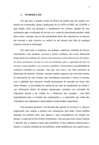 8
1. INTRODUÇÃO:
Em que pese o grande avanço no Brasil, da matéria que diz respeito aos
direitos do consumidor, desde a publicação da Lei 8078 no DOU em 12/09/90, a
qual dispõe sobre sua proteção; o atendimento aos clientes, quando de uma
reclamação após a realização do serviço ou a venda de determinado produto, ainda
deixa muito a desejar, seja no não atendimento pleno das expectativas, na demora
em executar a ação corretiva ou cabível ou até mesmo pela falta de qualquer
resposta concreta à solicitação.
Por outro lado as empresas, em qualquer segmento, rodeadas de ferozes
concorrentes, com produtos, serviços e preços similares, têm nesse diferencial
(angariação da confiança do cliente com a garantia construída através do tempo e
de ações pertinentes, de que no caso de problemas após a aquisição de bens ou
serviços serão atendidos com cortesia, agilidade e honestidade) a possibilidade de
continuar existindo no mercado, visto que esse item é um fator promotor da
fidelização da clientela. Portanto, somente aquelas empresas que estiverem atentas
às reclamações de seus clientes; que classifiquem, priorizem e tratem as mesmas
com a agilidade que merecem, estarão participando do mercado em futuro não
muito distante. A necessidade da criação de um setor de atendimento ao cliente e
sua valorização dentro da própria organização, tornando essa atividade tão
importante quanto a de vendas ou a financeira, por exemplo; será fator
preponderante para a evolução das organizações e, o empresário que ainda não
vislumbrou essa importância estará fadado à mediocridade empresarial.
Esta pesquisa portanto, está baseada não apenas no hardware e software
empresarial com relação à tratativa das reclamações pós-venda. Estará também
traçando um paralelo entre esse aparato e suas conseqüências em relação aos
desejos e expectativas dos clientes reclamantes, visto que para estes, pouco importa
o desenho que a empresa traçou para atendê-los. O que realmente importa para o
cliente é a solução imediata de seu problema, sendo também por esse aspecto que a
 