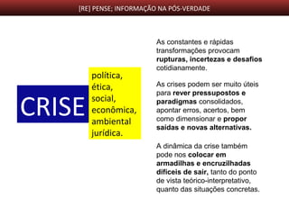 [RE] PENSE; INFORMAÇÃO NA PÓS-VERDADE
CRISE
política,
ética,
social,
econômica,
ambiental
jurídica.
As constantes e rápidas
transformações provocam
rupturas, incertezas e desafios
cotidianamente.
As crises podem ser muito úteis
para rever pressupostos e
paradigmas consolidados,
apontar erros, acertos, bem
como dimensionar e propor
saídas e novas alternativas.
A dinâmica da crise também
pode nos colocar em
armadilhas e encruzilhadas
difíceis de sair, tanto do ponto
de vista teórico-interpretativo,
quanto das situações concretas.
 