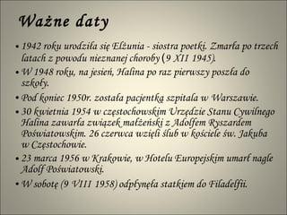Ważne daty 1942 roku urodziła się Elżunia - siostra poetki. Zmarła po trzech latach z powodu nieznanej choroby  ( 9   XII   1945). W 1948 roku, na jesień, Halina po raz pierwszy poszła do szkoły.   Pod koniec 1950r. została pacjentką szpitala w   Warszawie.  30 kwietnia 1954 w częstochowskim Urzędzie Stanu Cywilnego Halina zawarła związek małżeński z Adolfem Ryszardem Poświatowskim. 26 czerwca wzięli ślub w kościele św. Jakuba  w Częstochowie.  23 marca 1956 w Krakowie, w Hotelu Europejskim umarł nagle Adolf Poświatowski.  W sobotę (9   VIII   1958) odpłynęła statkiem do Filadelfii. 