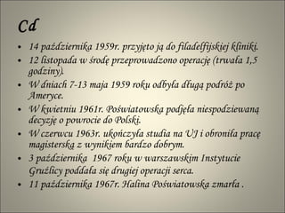 Cd 14 października 1959r. przyjęto ją do filadelfijskiej kliniki.  12 listopada w środę przeprowadzono operację (trwała 1,5 godziny).  W dniach 7-13 maja 1959 roku odbyła długą podróż po Ameryce.  W kwietniu 1961r. Poświatowska podjęła niespodziewaną decyzję o powrocie do Polski.  W czerwcu 1963r. ukończyła studia na UJ i obroniła pracę magisterską z wynikiem bardzo dobrym. 3 października  1967 roku w warszawskim Instytucie Gruźlicy poddała się drugiej operacji serca.   11 października 1967r. Halina Poświatowska zmarła . 
