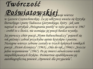 Twórczość Poświatowskiej Zadebiutowała w 1956 roku publikując swoje wiersze  w Gazecie Częstochowskiej. Za jej odkrywcę uważa się krytyka literackiego i poetę Tadeusza Gierymskiego, który - jak sam napisał w artykule „Pożegnania poetki" w tejże gazecie w 1967 - zrobił to z litości, nie oceniając jej poezji bardzo wysoko. Jej pierwszy zbiór poezji „Hymn bałwochwalczy” pojawił się rok później i zebrał przychylne opinie krytyków i poetów. Następne wiersze zebrane zostały w trzech kolejnych tomikach poezji: „Dzień dzisiejszy” (1963), „Oda do rąk „(1966) i „Jeszcze jedno wspomnienie” (1967). Po jej śmierci odnaleziono wiele niepublikowanych liryków. Pośmiertnie opublikowano jej autobiograficzną powieść „Opowieść dla przyjaciela”. 