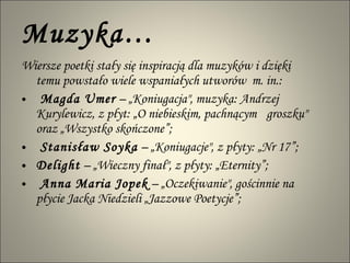 Muzyka… Wiersze poetki stały się inspiracją dla muzyków i dzięki temu powstało wiele wspaniałych utworów  m. in.: Magda Umer  – „Koniugacja", muzyka: Andrzej Kurylewicz, z płyt: „O niebieskim, pachnącym  groszku"  oraz „Wszystko skończone”;  Stanisław Soyka  – „Koniugacje", z płyty: „Nr 17”; Delight  – „Wieczny finał", z płyty: „Eternity”;  Anna Maria Jopek  – „Oczekiwanie", gościnnie na płycie Jacka Niedzieli „Jazzowe Poetycje”; 