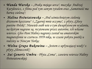 Wanda Warska  – „Ptaku mojego serca", muzyka: Andrzej Kurylewicz, z filmu pod tym samym tytułem oraz „Samotność ma barwę zieloną"; Halina Poświatowska  – „Pod uśmiechniętym zielenią drzewem kasztanu"  i „Zgarnij mnie oczyma", z płyty „Głosy poetów Polski". Niewiele osób wie o tym dwupłytowym wydaniu, na którym nagrane są, recytowane przez autorów, ich własne wiersze. Głos Pani Haliny nagrany został na amatorskim magnetofonie w czerwcu 1959 roku, w czasie pobytu poetki u rodziny w Nowym Yorku; Wolna Grupa Bukowina  – „Jestem z upływającej wody" z płyty „Słonecznik"; Sui Generis Umbra  - Płyta „Coma" , zawiera wiersze Haliny Poświatowskiej; 