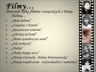 Filmy… Powstało kilka filmów związanych z Panią Haliną… „ Będę kobietą”  „ Znajomy z Kotoru”  „ Rozsiewane wiatrem”  „ Głośniej od bomb” „ Moim sąsiadem jest anioł” „ Jak narkotyk” „ Haśka”  „ Ptaku mojego serca”  „ Parnas Literacki - Halina Poświatowska”  „ Poezja współczesna - indywidualiści i samotnicy”  