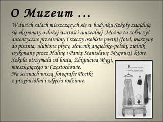 O Muzeum … W dwóch salach mieszczących się w budynku Szkoły znajdują się eksponaty o dużej wartości muzealnej. Można tu zobaczyć autentyczne przedmioty i rzeczy osobiste poetki (fotel, maszynę do pisania, ulubione płyty, słownik angielsko-polski, zielnik wykonany przez Halinę i Panią Stanisławę Mygową), które Szkoła otrzymała od brata, Zbigniewa Mygi,  mieszkającego w Częstochowie.  Na ścianach wiszą fotografie Poetki  z przyjaciółmi i zdjęcia rodzinne. 