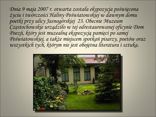 Dnia 9 maja 2007 r. otwarta została ekspozycja poświęcona życiu i twórczości  Haliny   Poświatowskiej w  dawnym domu poetki przy ulicy Jasnogórskiej  23. Obecnie  Muzeum  Częstochowskie urządziło w tej odrestaurowanej oficynie Dom Poezji, który jest muzealną ekspozycją pamięci po samej  Poświatowskiej , a także miejscem spotkań pisarzy, poetów oraz wszystkich tych, którym nie jest obojętna literatura i sztuka. 