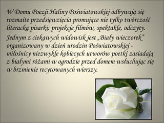 W Domu Poezji Haliny Poświatowskiej odbywają się rozmaite przedsięwzięcia promujące nie tylko twórczość literacką pisarki: projekcje filmów, spektakle, odczyty.  Jednym z ciekawych widowisk jest „Biały wieczorek” organizowany w dzień urodzin Poświatowskiej - miłośnicy niezwykle kobiecych utworów poetki zasiadają  z białymi różami w ogrodzie przed domem wsłuchując się w brzmienie recytowanych wierszy. 