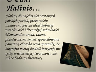 O  P ani Halinie…   Należy do najchętniej czytanych polskich poetek, przez wielu uznawana jest za ideał kobiecej wrażliwości i literackiej subtelności. Niepospolita uroda, talent, przedwczesna śmierć spowodowana poważną chorobą serca sprawiły, że biografia poetki do dziś intryguje nie tylko wielbicieli jej twórczości, ale także badaczy literatury.  