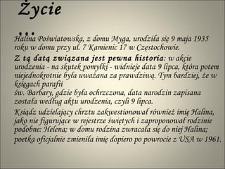 Życie… Halina Poświatowska, z domu Myga, urodziła się 9 maja 1935 roku w domu przy ul. 7 Kamienic 17 w Częstochowie. Z tą datą związana jest pewna historia : w akcie urodzenia - na skutek pomyłki - widnieje data 9 lipca, która potem niejednokrotnie była uważana za prawdziwą. Tym bardziej, że w księgach parafii  św. Barbary, gdzie była ochrzczona, data narodzin zapisana została według aktu urodzenia, czyli 9 lipca. Ksiądz udzielający chrztu zakwestionował również imię Halina, jako nie figurujące w rejestrze świętych i zaproponował rodzinie podobne: Helena; w domu rodzina zwracała się do niej Halina; poetka oficjalnie zmieniła imię dopiero po powrocie z USA w 1961.   
