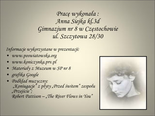Pracę wykonała : Anna Siejka kl.3d Gimnazjum nr 8 w Częstochowie ul. Szczytowa 28/30 Informacje wykorzystane w prezentacji: www.poswiatowska.org www.koniczynka.prv.pl  Materiały z Muzeum w SP nr 8 grafika Google Podkład muzyczny:  „Koniugacje” z płyty „Przed świtem” zespołu „Przejście”; Robert Pattison – „The River Flows in You” 