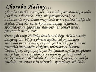 Choroba Haliny… Choroba Poetki  rozwijała się i miała pozostawić po sobie „ślad" na całe życie. Nikt  nie przypuszczał, że zniszczenie organizmu przyniesie w przyszłości takie złe skutki. Bakterie paciorkowca atakując organizm, spowodowały zapalenie stawów i w konsekwencji powstanie wady serca.  Przez pół roku Halinka leżała w łóżku. Miała wtedy dziewięć lat. W tym okresie matka całymi dniami siedziała przy dziecku, czytała jej książki, godzinami potrafiła opowiadać ciekawe, interesujące historie. Okazało się, że przyszła poetka bardzo szybko pochłania wszystkie nowe wiadomości i informacje. Tak bardzo emocjonalnie podchodziła do nowych książek, że matka musiała - w trosce o jej zdrowie - ograniczyć ich ilość.  