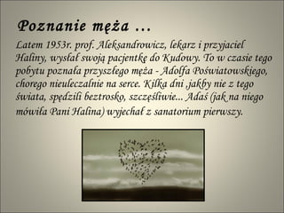 Poznanie męża … Latem 1953r. prof. Aleksandrowicz, lekarz i przyjaciel Haliny, wysłał swoją pacjentkę do Kudowy. To w czasie tego pobytu poznała przyszłego męża - Adolfa Poświatowskiego, chorego nieuleczalnie na serce. Kilka dni ,jakby nie z tego świata, spędzili beztrosko, szczęśliwie... Adaś (jak na niego mówiła Pani Halina) wyjechał z sanatorium pierwszy.   