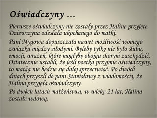 Oświadczyny ... Pierwsze oświadczyny nie zostały przez Halinę przyjęte. Dziewczyna odesłała ukochanego do matki.  Pani Mygowa dopuszczała nawet możliwość wolnego związku między młodymi. Byleby tylko nie było ślubu, emocji, wrażeń, które mogłyby obojgu chorym zaszkodzić. Ostatecznie ustalili, że jeśli poetka przyjmie oświadczyny, to matka nie będzie się dalej sprzeciwiać. Po dwóch dniach przyszli do pani Stanisławy z wiadomością, że Halina przyjęła oświadczyny.  Po dwóch latach małżeństwa, w wieku 21 lat, Halina została wdową. 